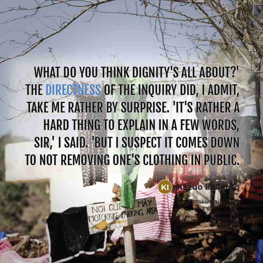 “What do you think dignity's all about?' The directness of the inquiry did, I admit, take me rather by surprise. 'It's rather a hard thing to explain in a few words, sir,' I said. 'But I suspect it comes down to not removing one's clothing in public.” quote by Kazuo Ishiguro