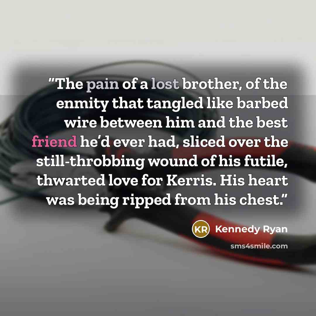 “The pain of a lost brother, of the enmity that tangled like barbed wire between him and the best friend he’d ever had, sliced over the still-throbbing wound of his futile, thwarted love for Kerris. His heart was being ripped from his chest.” quote by Kennedy Ryan
