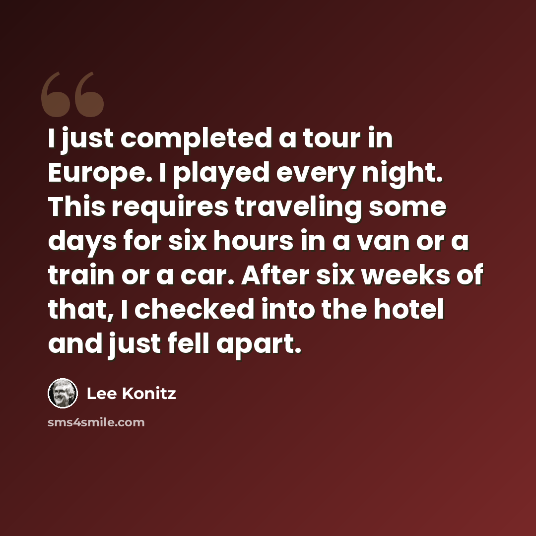 “I just completed a tour in Europe. I played every night. This requires traveling some days for six hours in a van or a train or a car. After six weeks of that, I checked into the hotel and just fell apart.” quote by Lee Konitz