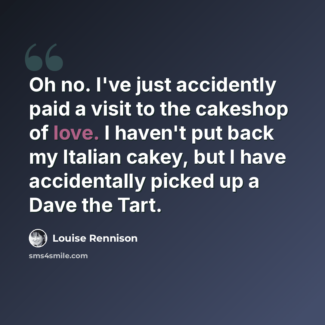 “Oh no. I've just accidently paid a visit to the cakeshop of love. I haven't put back my Italian cakey, but I have accidentally picked up a Dave the Tart.” quote by Louise Rennison