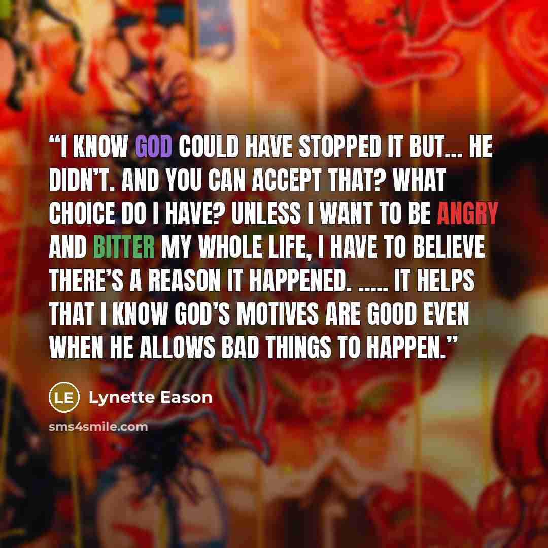 “I know God could have stopped it but… he didn’t. And you can accept that? What choice do I have? Unless I want to be angry and bitter my whole life, I have to believe there’s a reason it happened. ….. It helps that I know God’s motives are good even when he allows bad things to happen.” quote by Lynette Eason