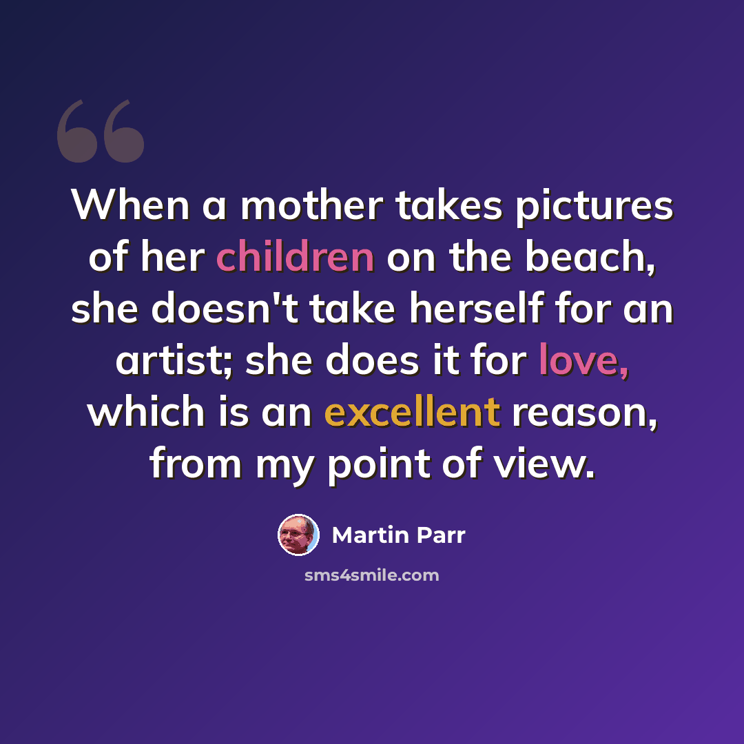 “When a mother takes pictures of her children on the beach, she doesn't take herself for an artist; she does it for love, which is an excellent reason, from my point of view.” quote by Martin Parr
