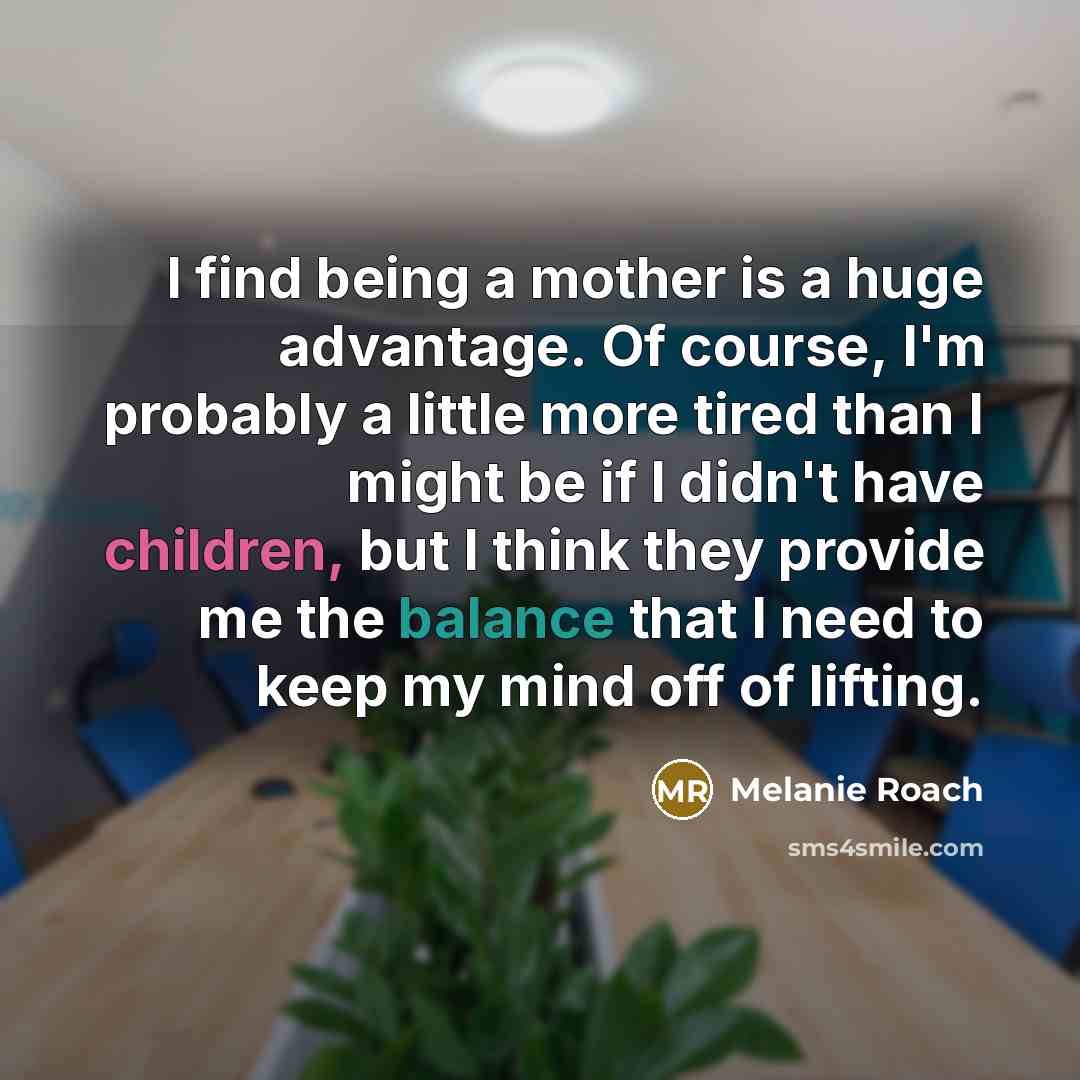 “I find being a mother is a huge advantage. Of course, I'm probably a little more tired than I might be if I didn't have children, but I think they provide me the balance that I need to keep my mind off of lifting.” quote by Melanie Roach