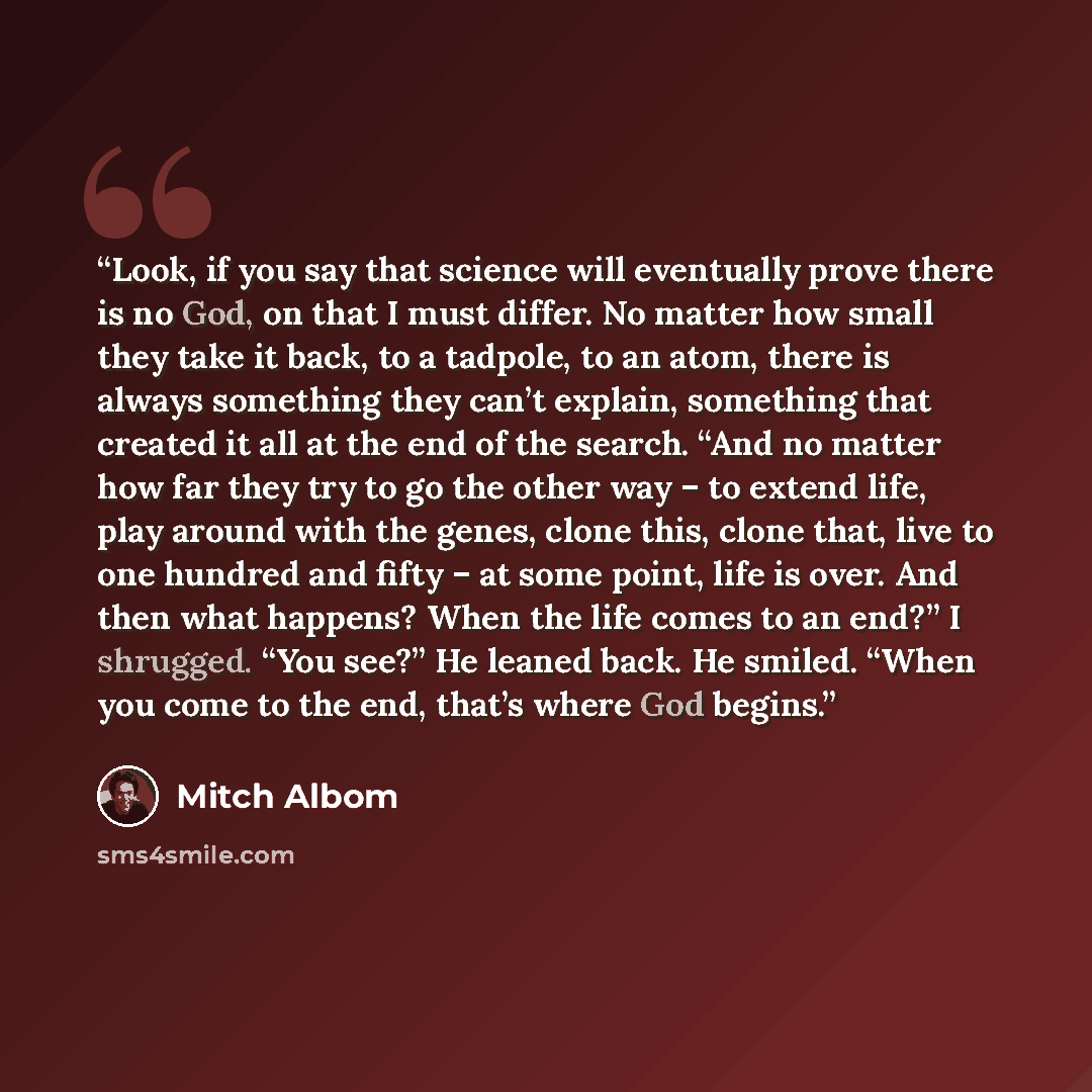 “Look, if you say that science will eventually prove there is no God, on that I must differ. No matter how small they take it back, to a tadpole, to an atom, there is always something they can’t explain, something that created it all at the end of the search. “And no matter how far they try to go…” quote by Mitch Albom