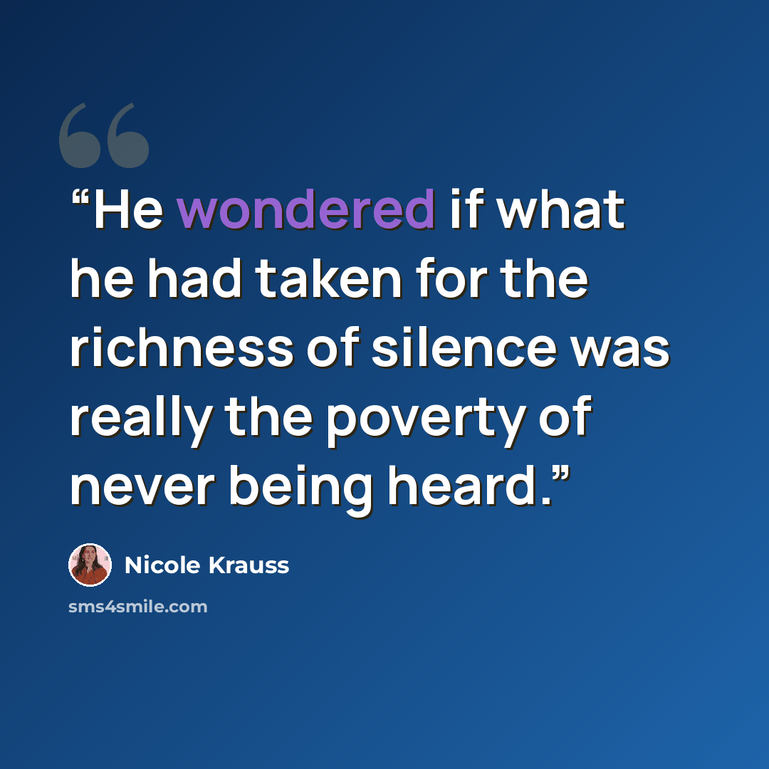 “He wondered if what he had taken for the richness of silence was really the poverty of never being heard.” quote by Nicole Krauss