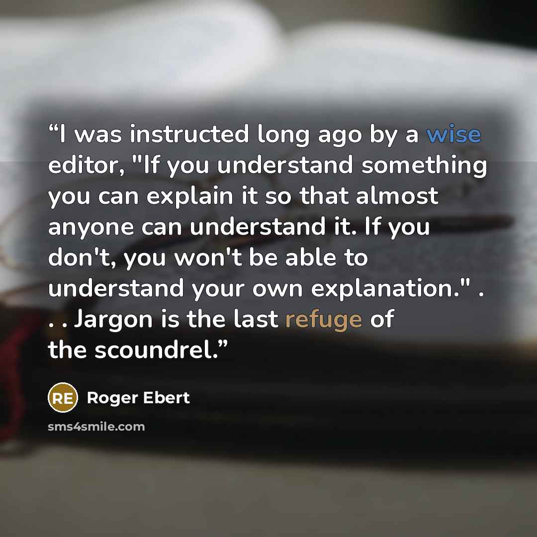“I was instructed long ago by a wise editor, "If you understand something you can explain it so that almost anyone can understand it. If you don't, you won't be able to understand your own explanation." . . . Jargon is the last refuge of the scoundrel.” quote by Roger Ebert
