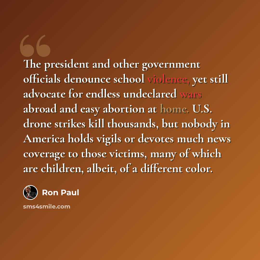 “The president and other government officials denounce school violence, yet still advocate for endless undeclared wars abroad and easy abortion at home. U.S. drone strikes kill thousands, but nobody in America holds vigils or devotes much news coverage to those victims, many of which are children…” quote by Ron Paul