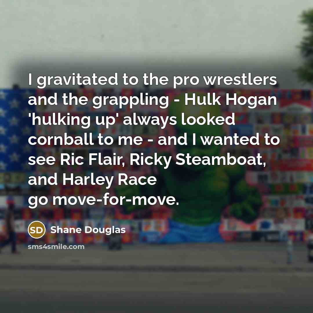 “I gravitated to the pro wrestlers and the grappling - Hulk Hogan 'hulking up' always looked cornball to me - and I wanted to see Ric Flair, Ricky Steamboat, and Harley Race go move-for-move.” quote by Shane Douglas
