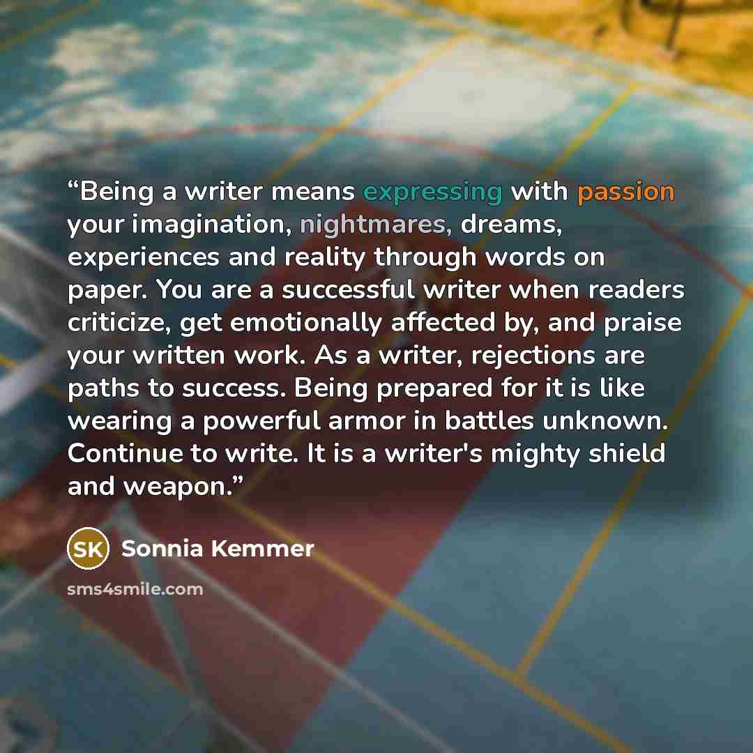 “Being a writer means expressing with passion your imagination, nightmares, dreams, experiences and reality through words on paper. You are a successful writer when readers criticize, get emotionally affected by, and praise your written work. As a writer, rejections are paths to success. Being…” quote by Sonnia Kemmer