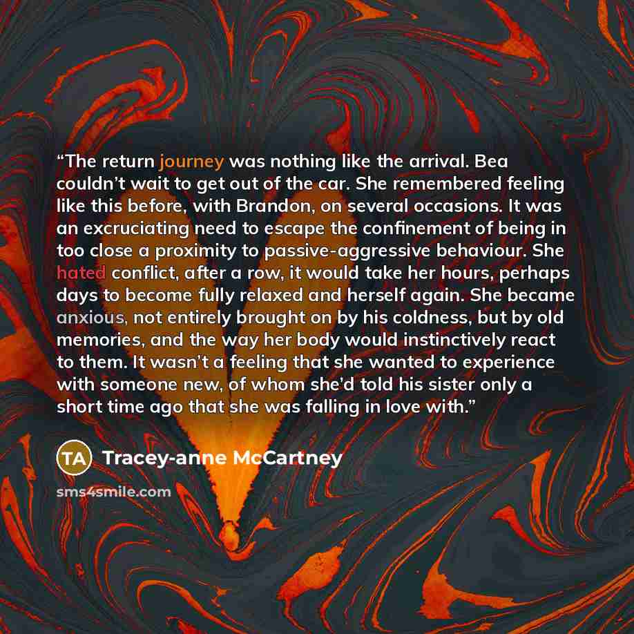 “The return journey was nothing like the arrival. Bea couldn’t wait to get out of the car. She remembered feeling like this before, with Brandon, on several occasions. It was an excruciating need to escape the confinement of being in too close a proximity to passive-aggressive behaviour. She hated…” quote by Tracey-anne McCartney