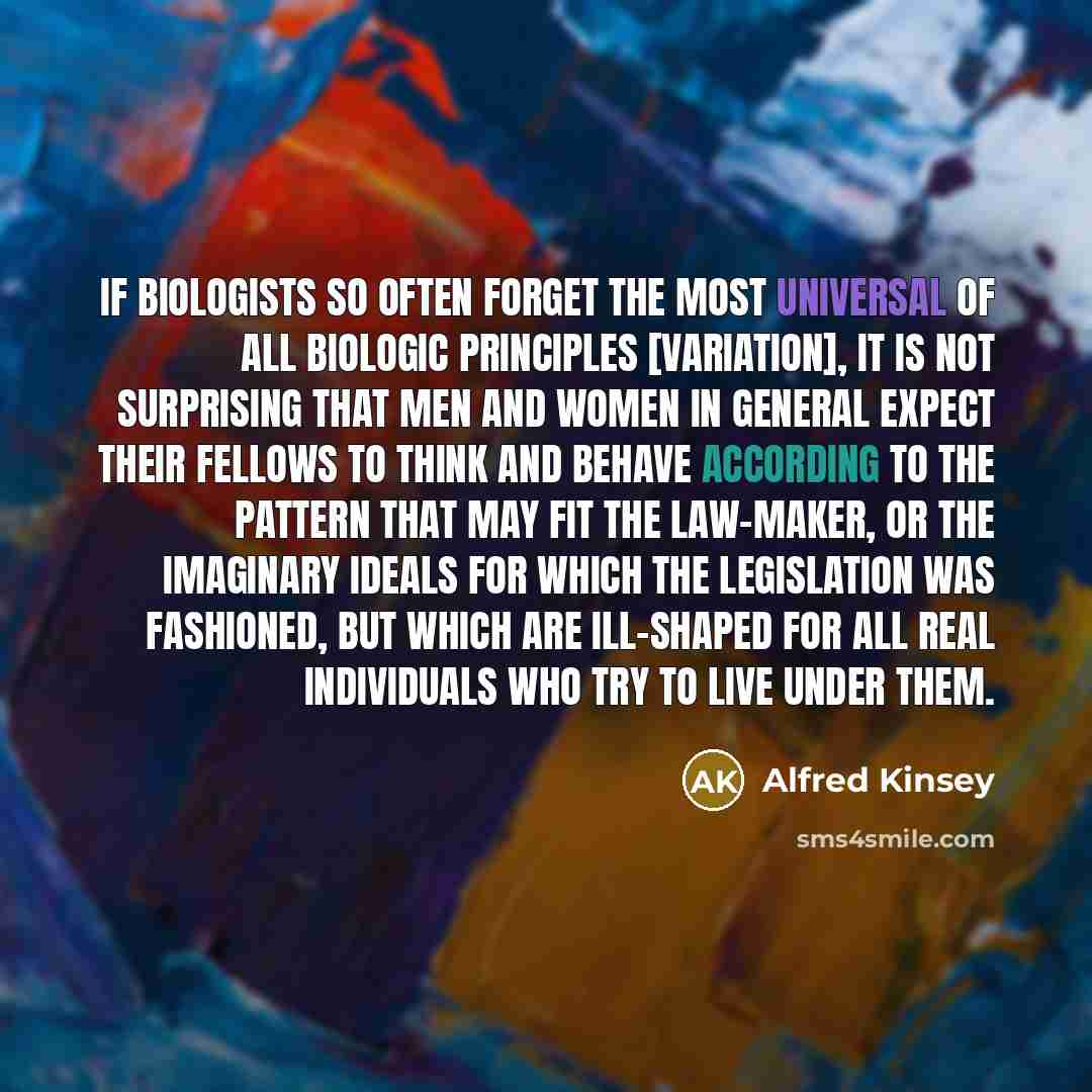 “If biologists so often forget the most universal of all biologic principles [variation], it is not surprising that men and women in general expect their fellows to think and behave according to the pattern that may fit the law-maker, or the imaginary ideals for which the legislation was fashioned…” quote by Alfred Kinsey