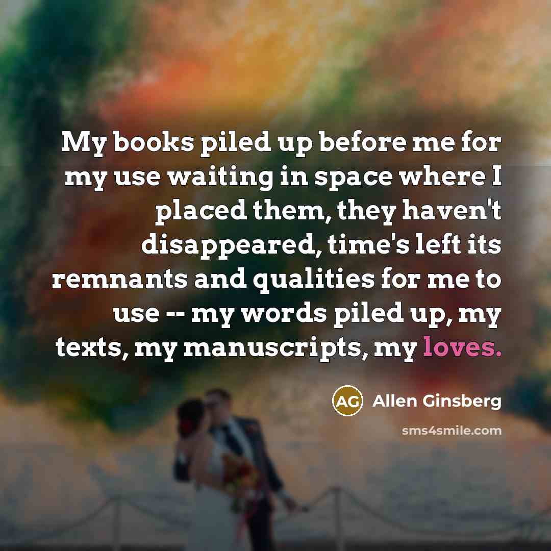 “My books piled up before me for my use waiting in space where I placed them, they haven't disappeared, time's left its remnants and qualities for me to use -- my words piled up, my texts, my manuscripts, my loves.” quote by Allen Ginsberg