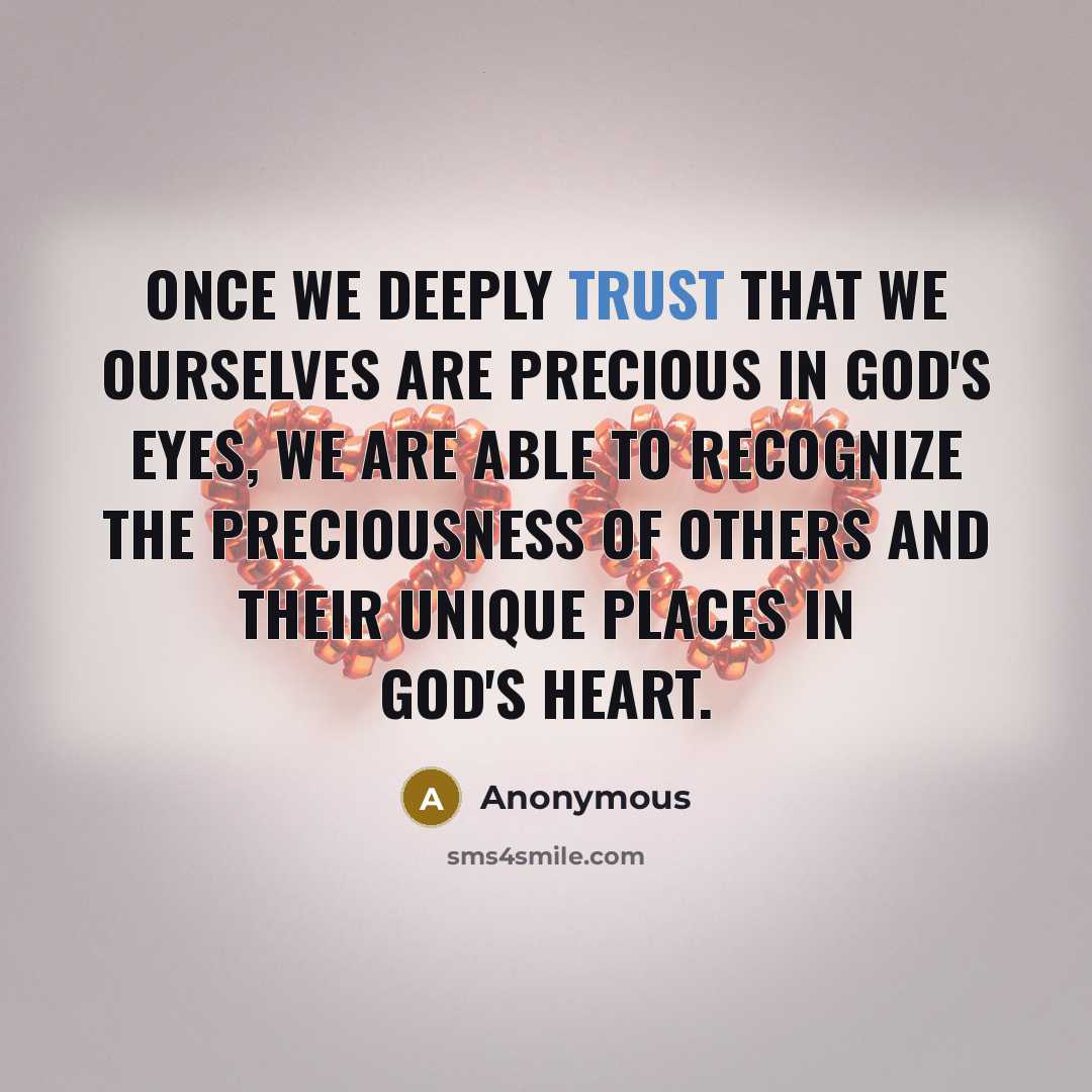 “Once we deeply trust that we ourselves are precious in God's eyes, we are able to recognize the preciousness of others and their unique places in God's heart.” quote by Anonymous
