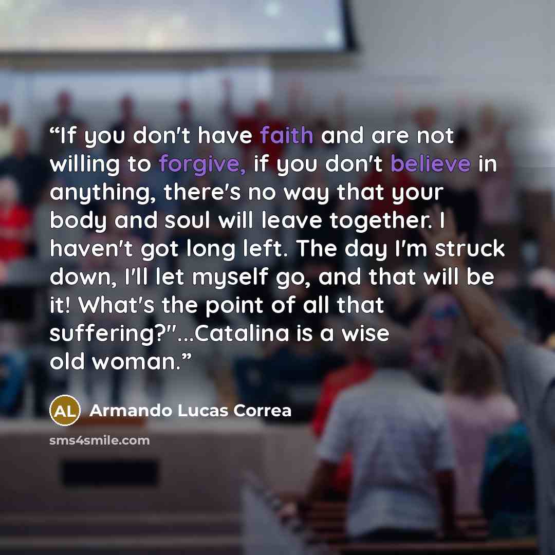 “If you don't have faith and are not willing to forgive, if you don't believe in anything, there's no way that your body and soul will leave together. I haven't got long left. The day I'm struck down, I'll let myself go, and that will be it! What's the point of all that suffering?"...Catalina is a…” quote by Armando Lucas Correa