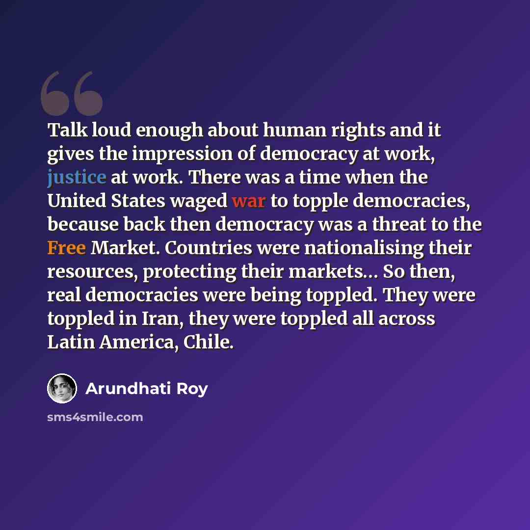 “Talk loud enough about human rights and it gives the impression of democracy at work, justice at work. There was a time when the United States waged war to topple democracies, because back then democracy was a threat to the Free Market. Countries were nationalising their resources, protecting…” quote by Arundhati Roy