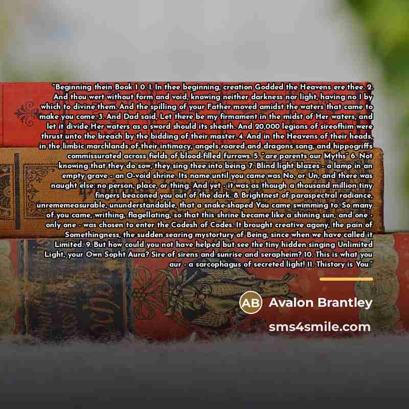 “Beginning thein Book 1 0. 1. In thee beginning, creation Godded the Heavens ere thee. 2. And thou wert without form and void, knowing neither darkness nor light, having no I by which to divine them. And the spilling of your Father moved amidst the waters that came to make you come. 3. And Dad…” quote by Avalon Brantley