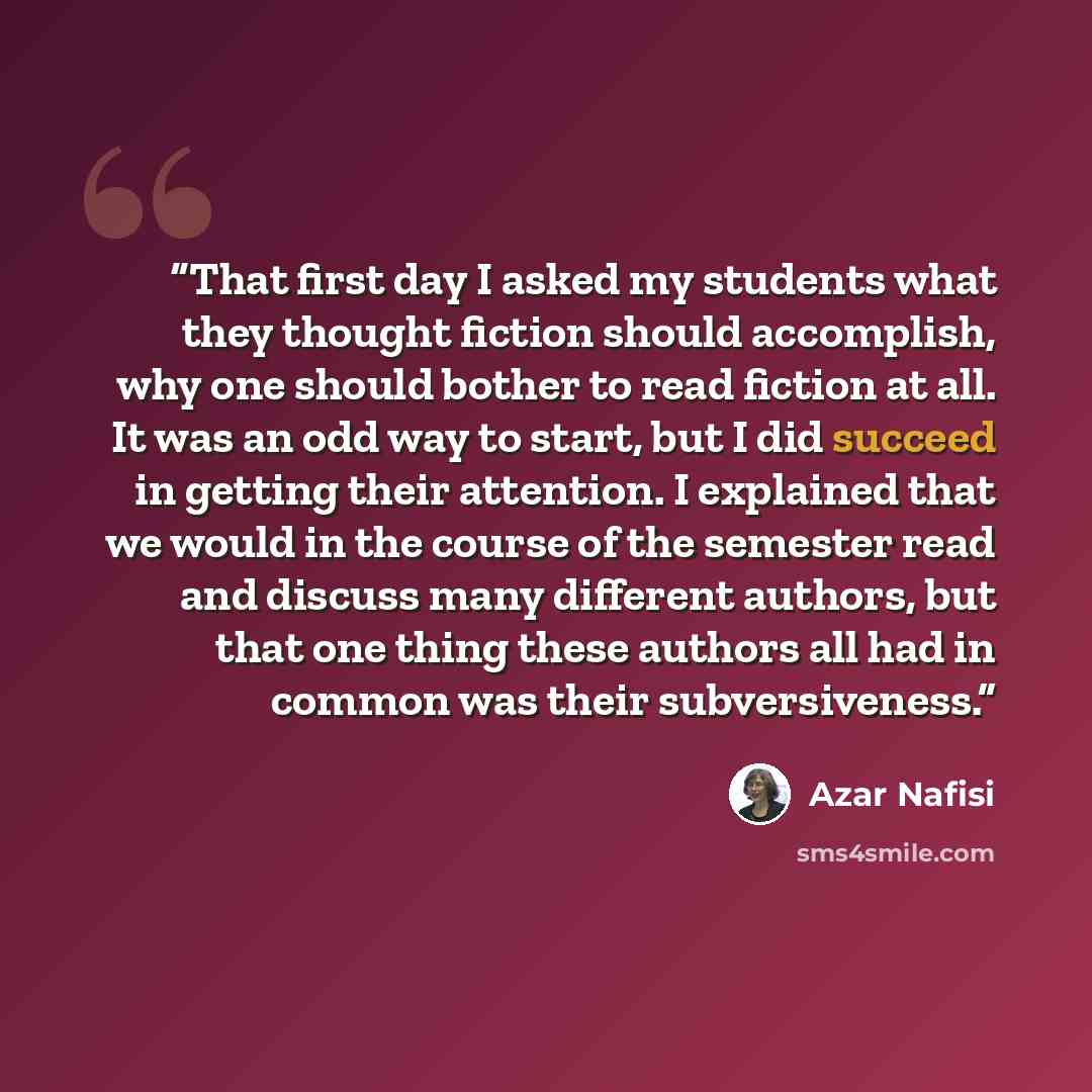 “That first day I asked my students what they thought fiction should accomplish, why one should bother to read fiction at all. It was an odd way to start, but I did succeed in getting their attention. I explained that we would in the course of the semester read and discuss many different authors…” quote by Azar Nafisi