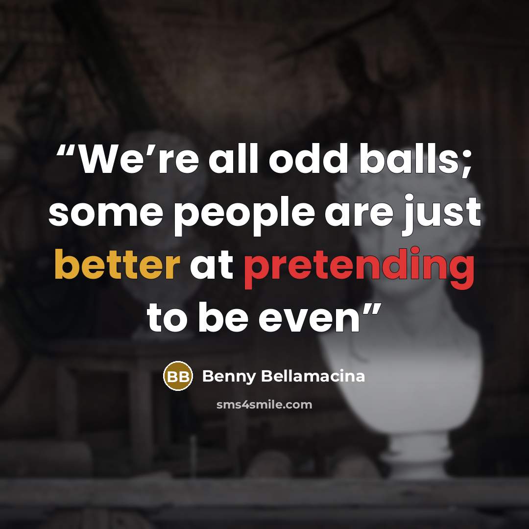 “We’re all odd balls; some people are just better at pretending to be even” quote by Benny Bellamacina