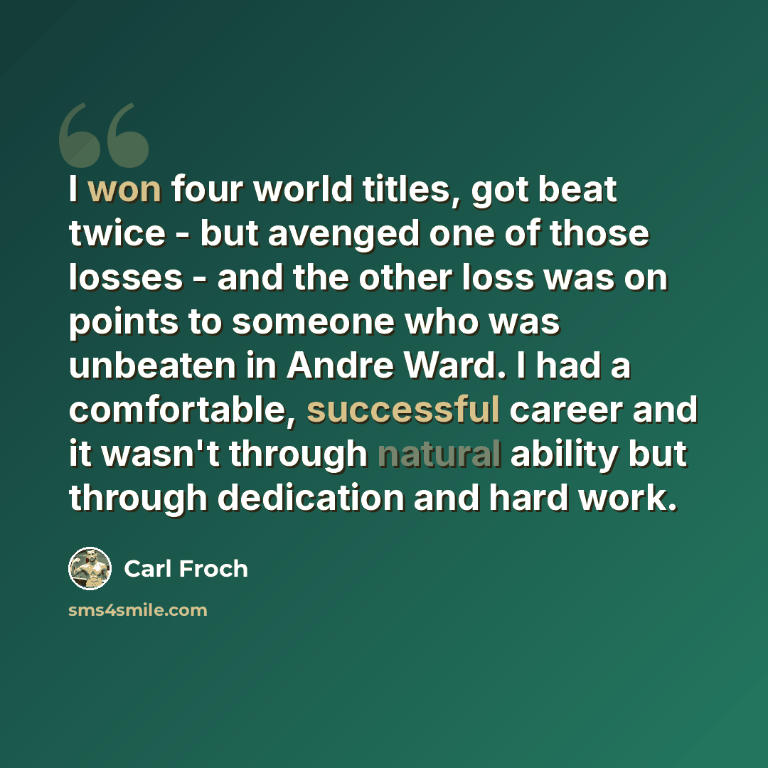 “I won four world titles, got beat twice - but avenged one of those losses - and the other loss was on points to someone who was unbeaten in Andre Ward. I had a comfortable, successful career and it wasn't through natural ability but through dedication and hard work.” quote by Carl Froch