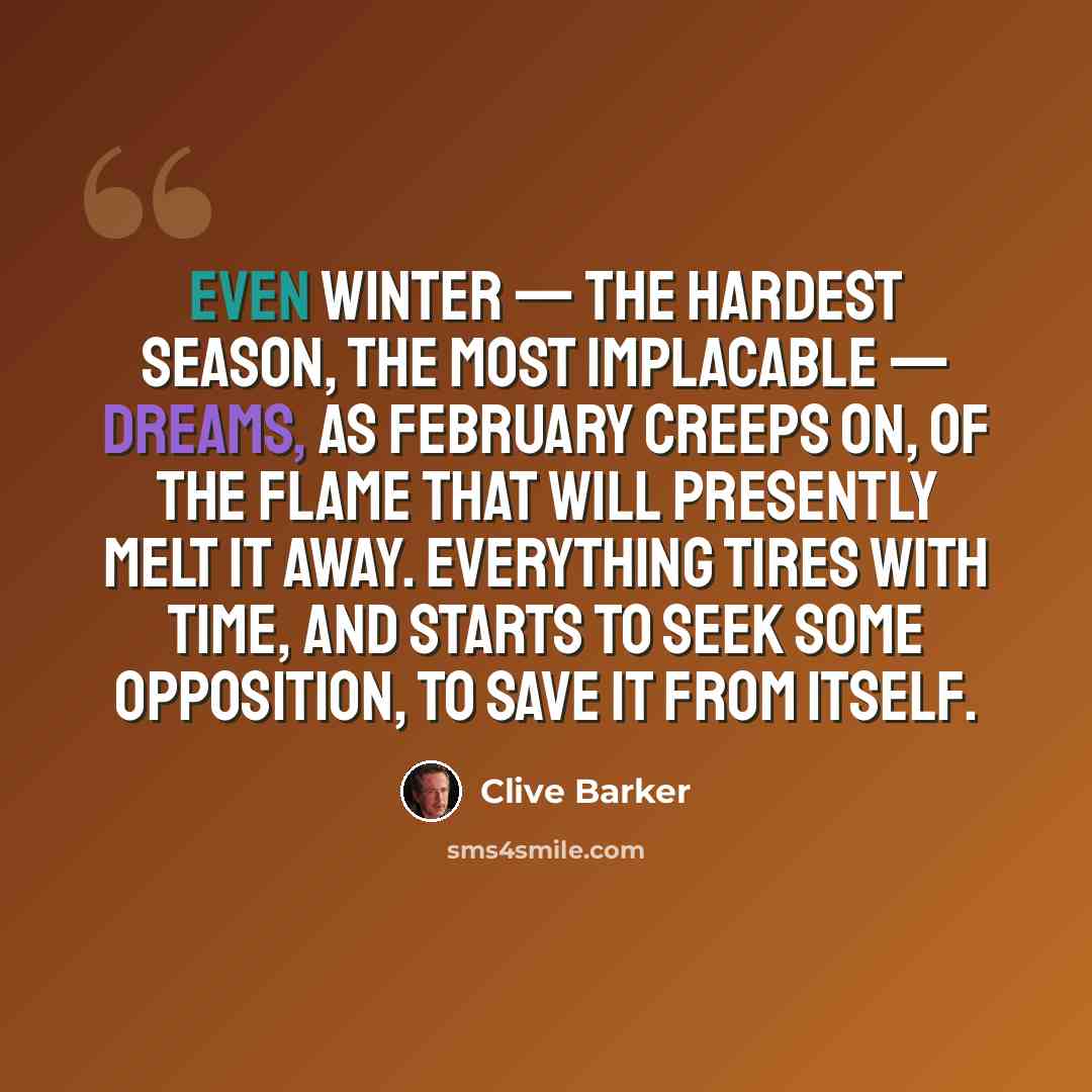 “Even winter — the hardest season, the most implacable — dreams, as February creeps on, of the flame that will presently melt it away. Everything tires with time, and starts to seek some opposition, to save it from itself.” quote by Clive Barker