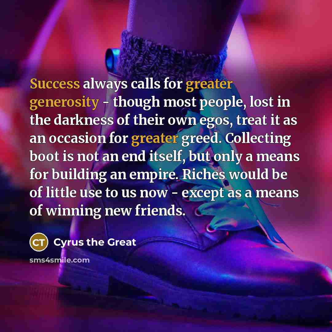 “Success always calls for greater generosity - though most people, lost in the darkness of their own egos, treat it as an occasion for greater greed. Collecting boot is not an end itself, but only a means for building an empire. Riches would be of little use to us now - except as a means of winning…” quote by Cyrus the Great