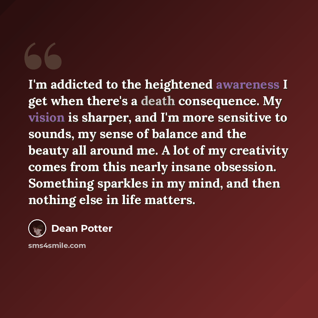 “I'm addicted to the heightened awareness I get when there's a death consequence. My vision is sharper, and I'm more sensitive to sounds, my sense of balance and the beauty all around me. A lot of my creativity comes from this nearly insane obsession. Something sparkles in my mind, and then nothing…” quote by Dean Potter