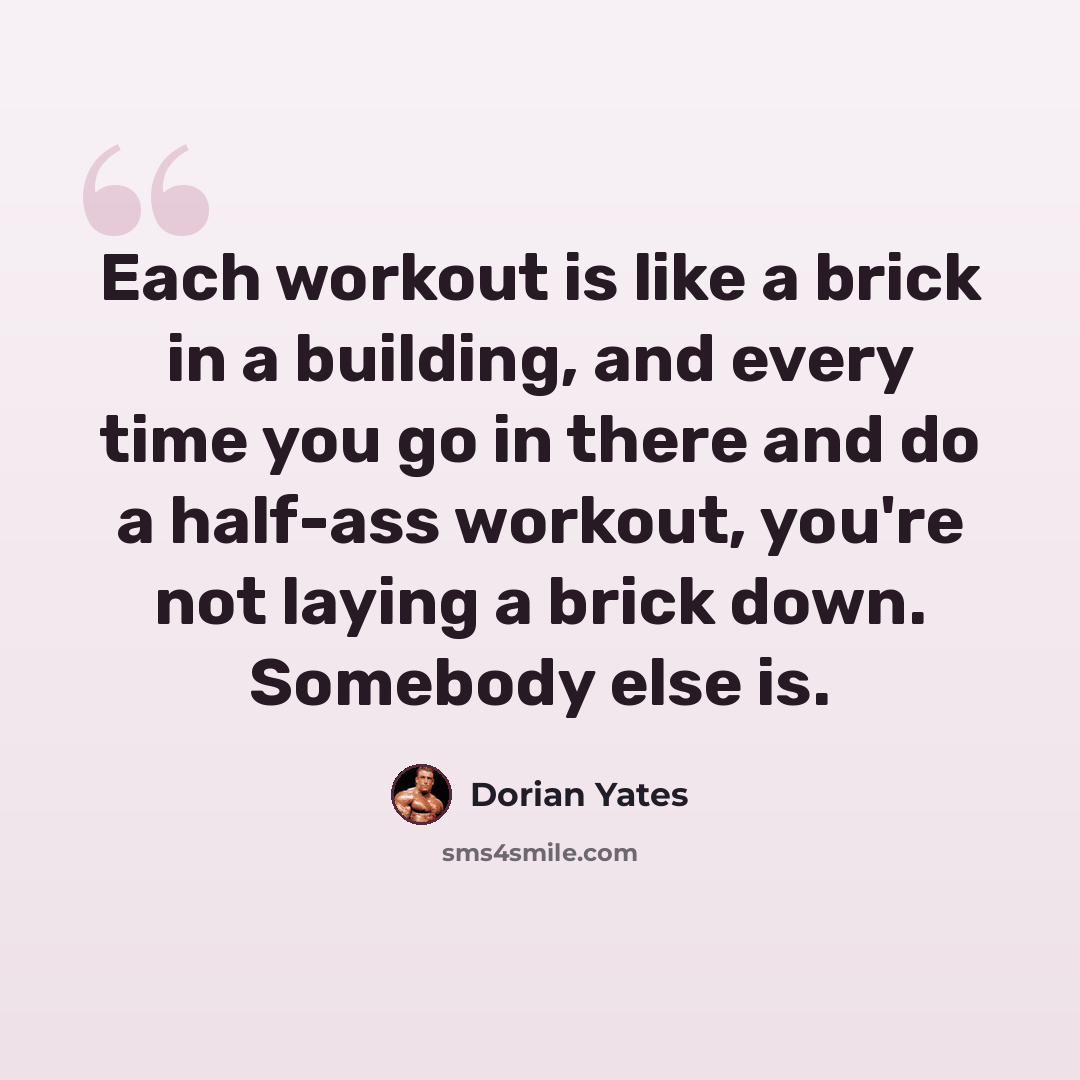 “Each workout is like a brick in a building, and every time you go in there and do a half-ass workout, you're not laying a brick down. Somebody else is.” quote by Dorian Yates