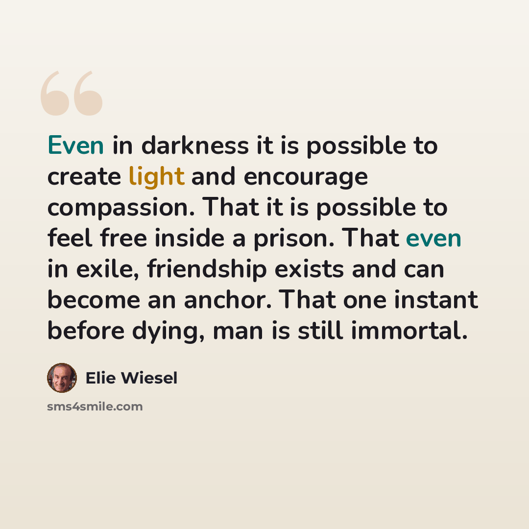 “Even in darkness it is possible to create light and encourage compassion. That it is possible to feel free inside a prison. That even in exile, friendship exists and can become an anchor. That one instant before dying, man is still immortal.” quote by Elie Wiesel