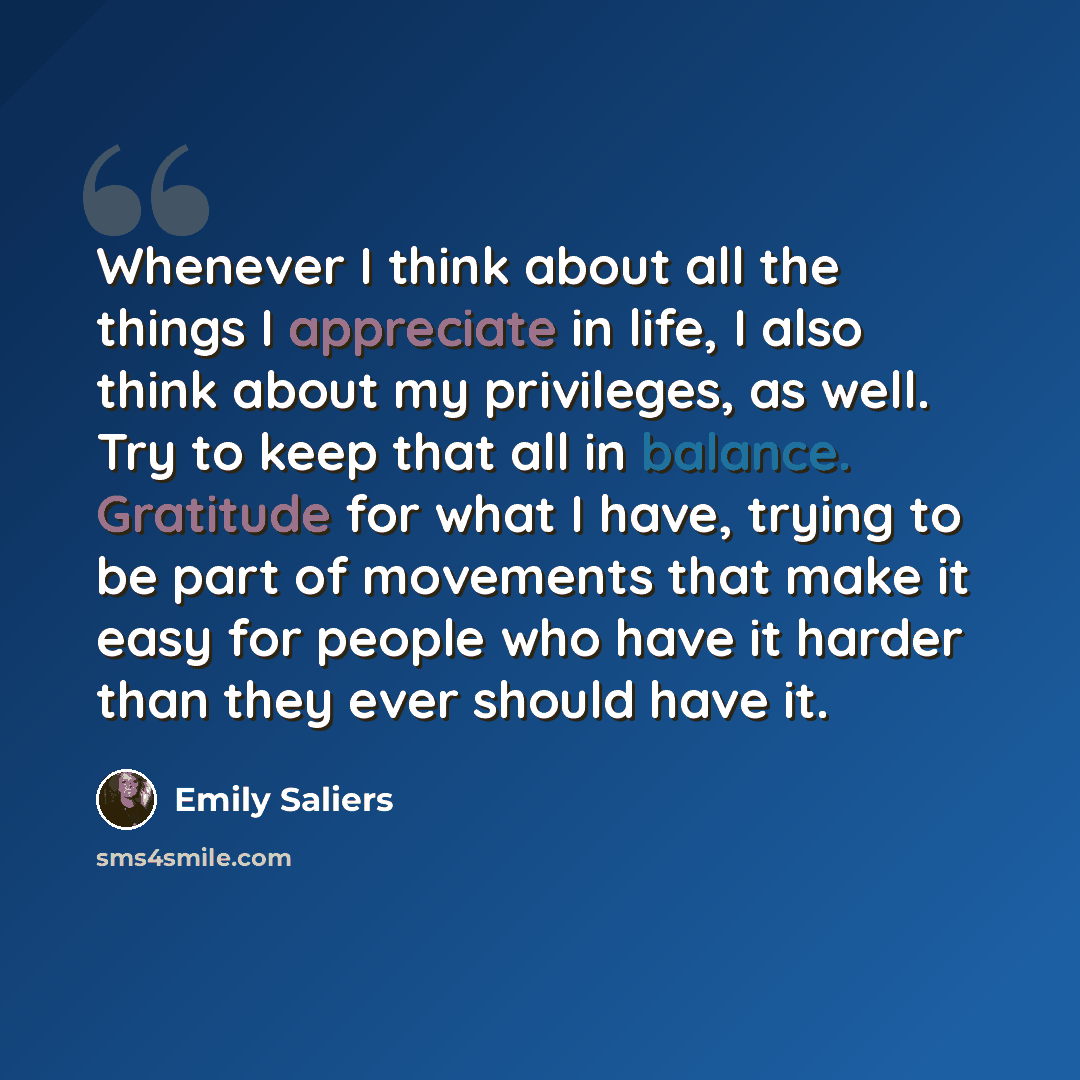 “Whenever I think about all the things I appreciate in life, I also think about my privileges, as well. Try to keep that all in balance. Gratitude for what I have, trying to be part of movements that make it easy for people who have it harder than they ever should have it.” quote by Emily Saliers