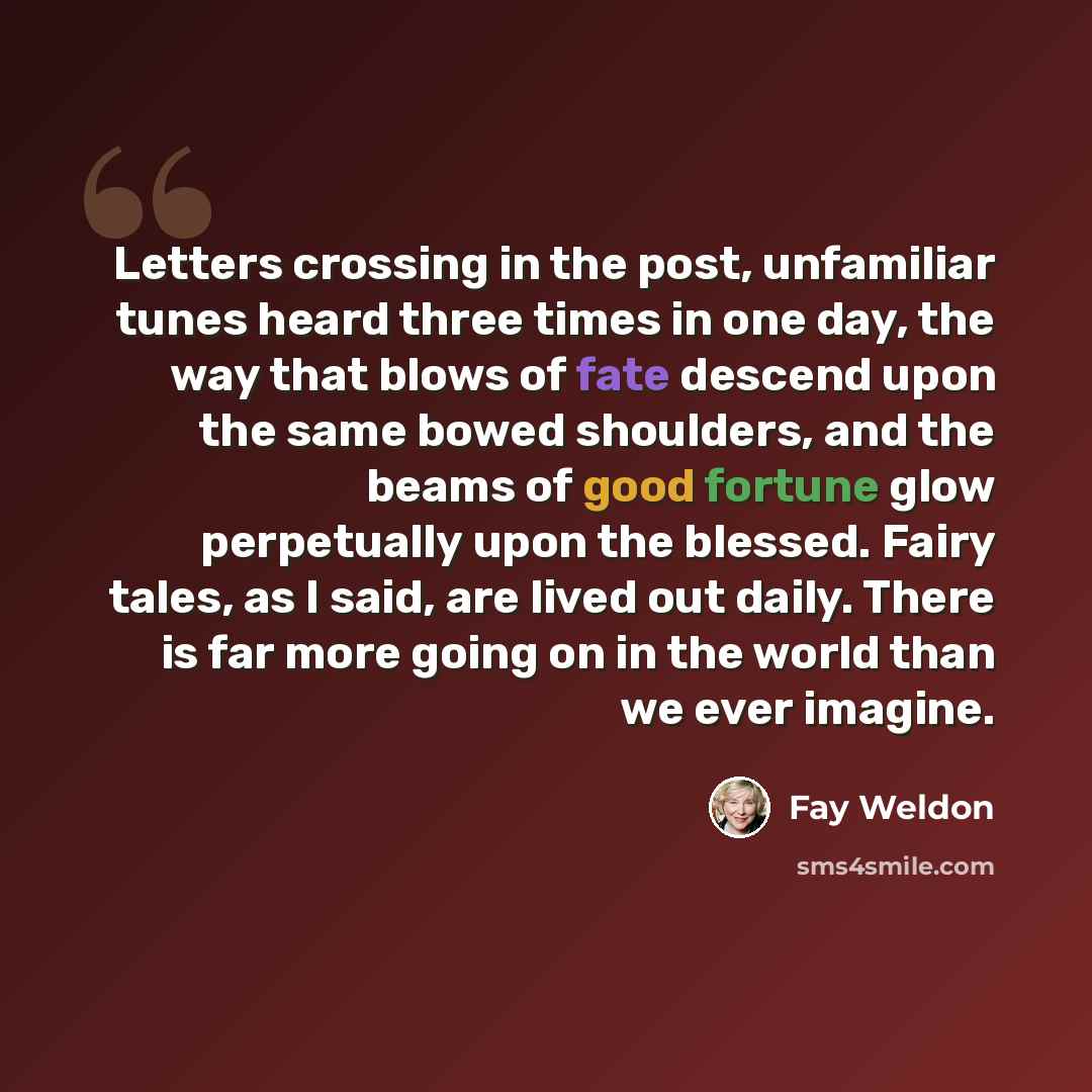 “Letters crossing in the post, unfamiliar tunes heard three times in one day, the way that blows of fate descend upon the same bowed shoulders, and the beams of good fortune glow perpetually upon the blessed. Fairy tales, as I said, are lived out daily. There is far more going on in the world than…” quote by Fay Weldon
