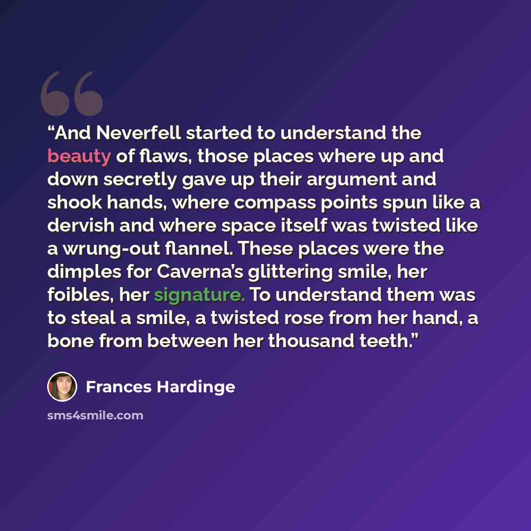 “And Neverfell started to understand the beauty of flaws, those places where up and down secretly gave up their argument and shook hands, where compass points spun like a dervish and where space itself was twisted like a wrung-out flannel. These places were the dimples for Caverna’s glittering…” quote by Frances Hardinge