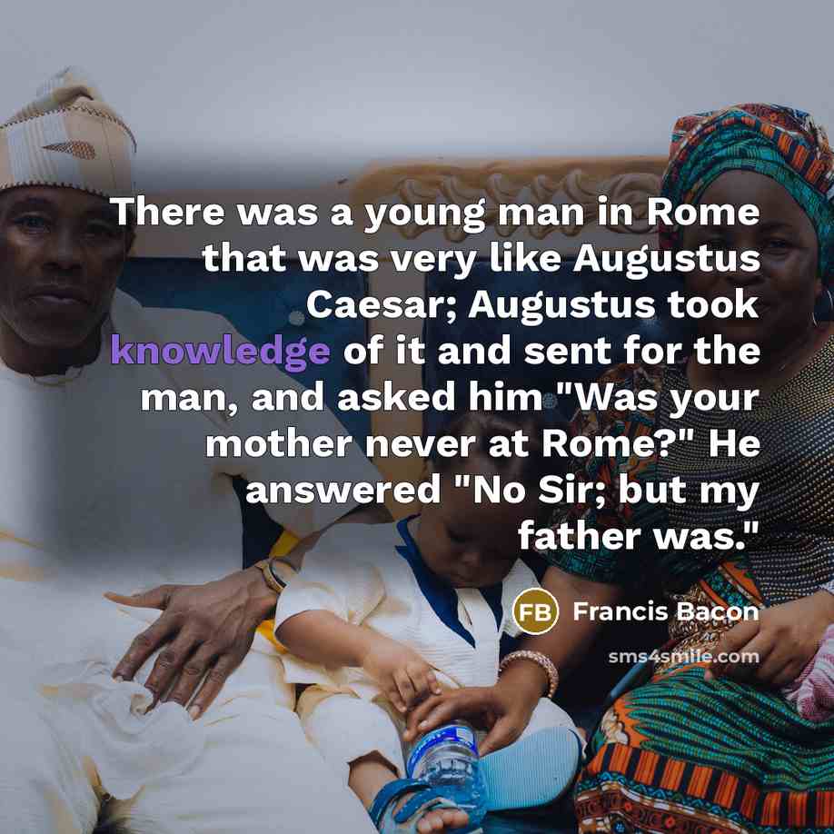 “There was a young man in Rome that was very like Augustus Caesar; Augustus took knowledge of it and sent for the man, and asked him "Was your mother never at Rome?" He answered "No Sir; but my father was."” quote by Francis Bacon