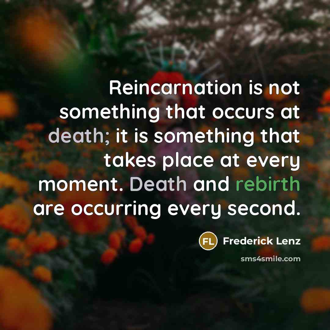 “Reincarnation is not something that occurs at death; it is something that takes place at every moment. Death and rebirth are occurring every second.” quote by Frederick Lenz