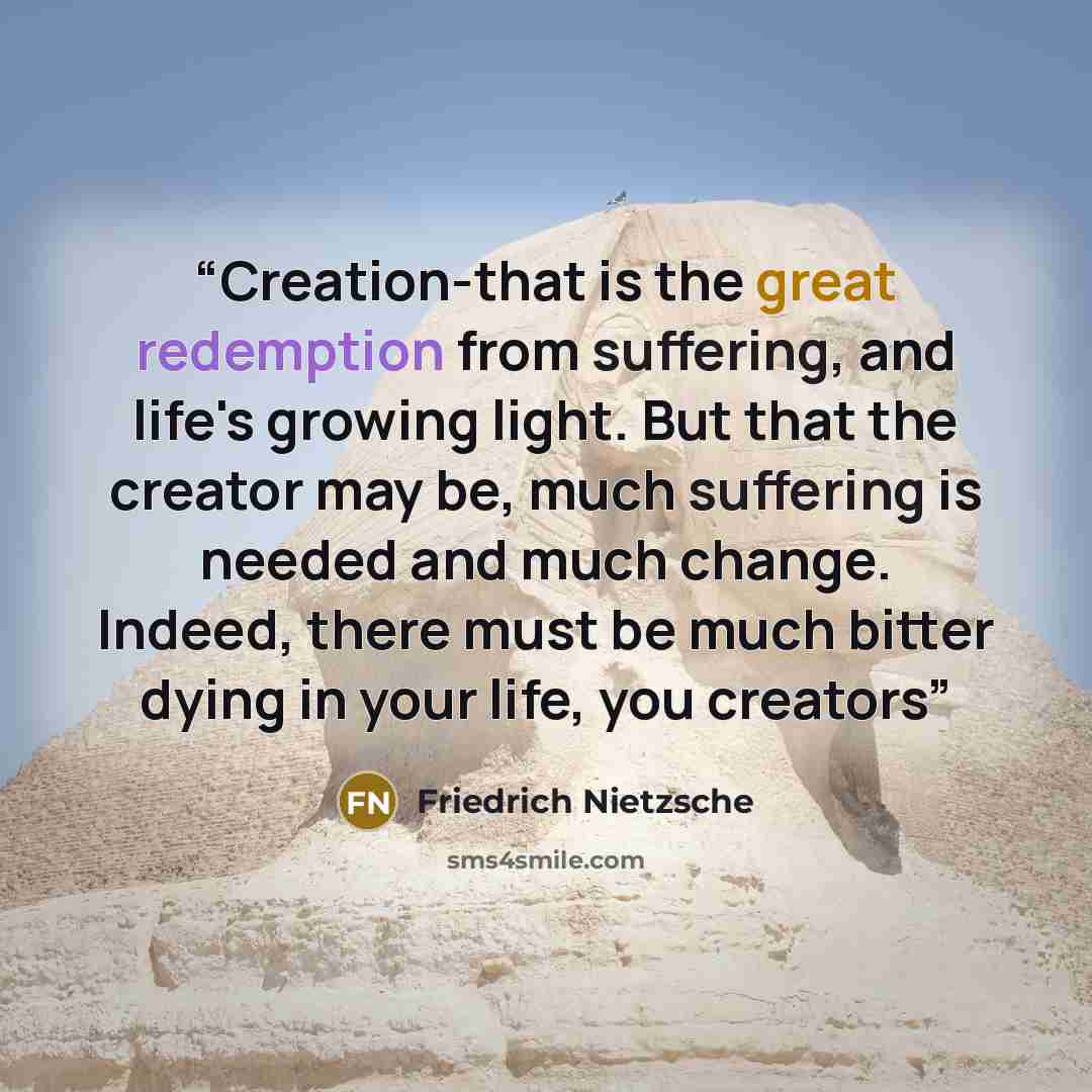 “Creation-that is the great redemption from suffering, and life's growing light. But that the creator may be, much suffering is needed and much change. Indeed, there must be much bitter dying in your life, you creators” quote by Friedrich Nietzsche