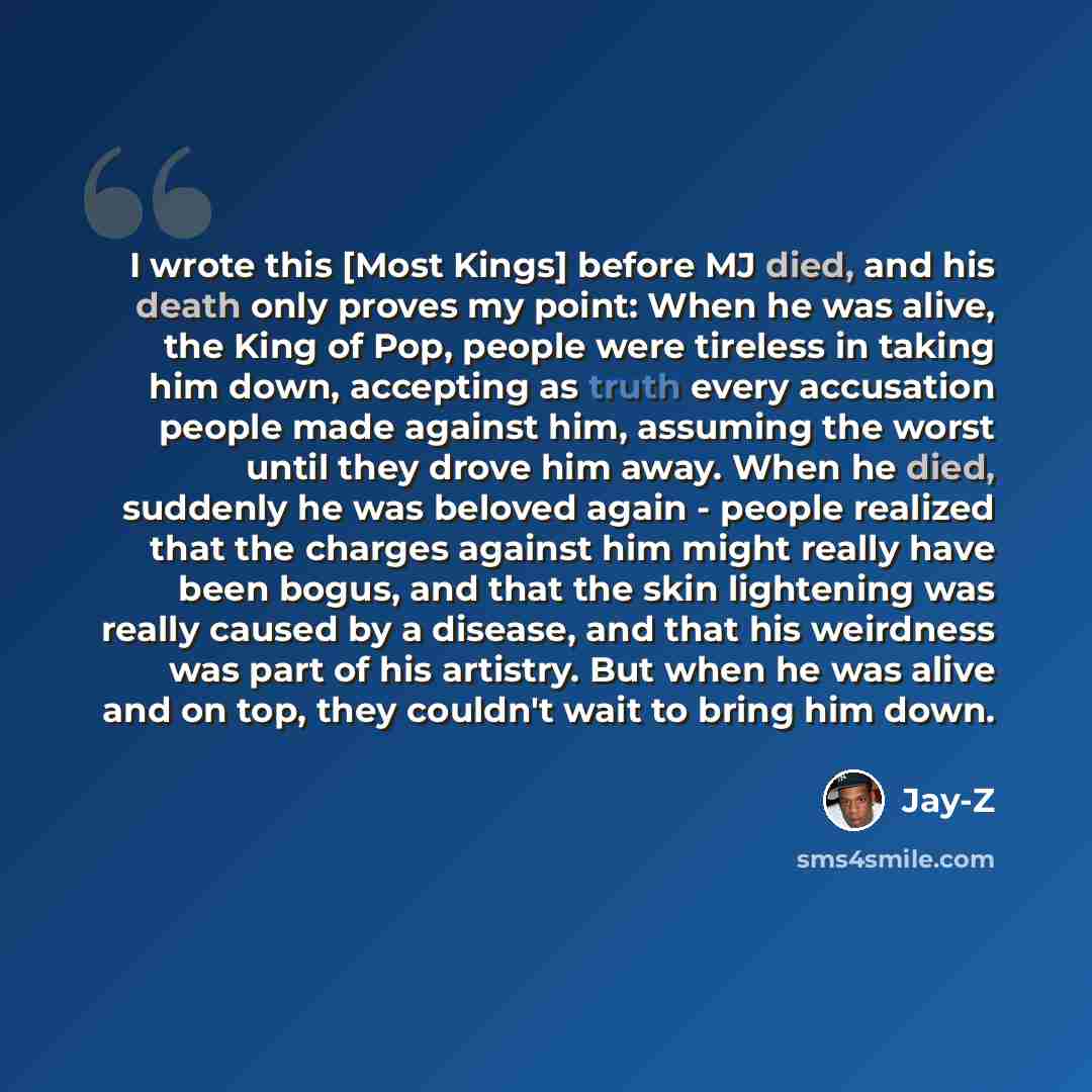 “I wrote this [Most Kings] before MJ died, and his death only proves my point: When he was alive, the King of Pop, people were tireless in taking him down, accepting as truth every accusation people made against him, assuming the worst until they drove him away. When he died, suddenly he was…” quote by Jay-Z