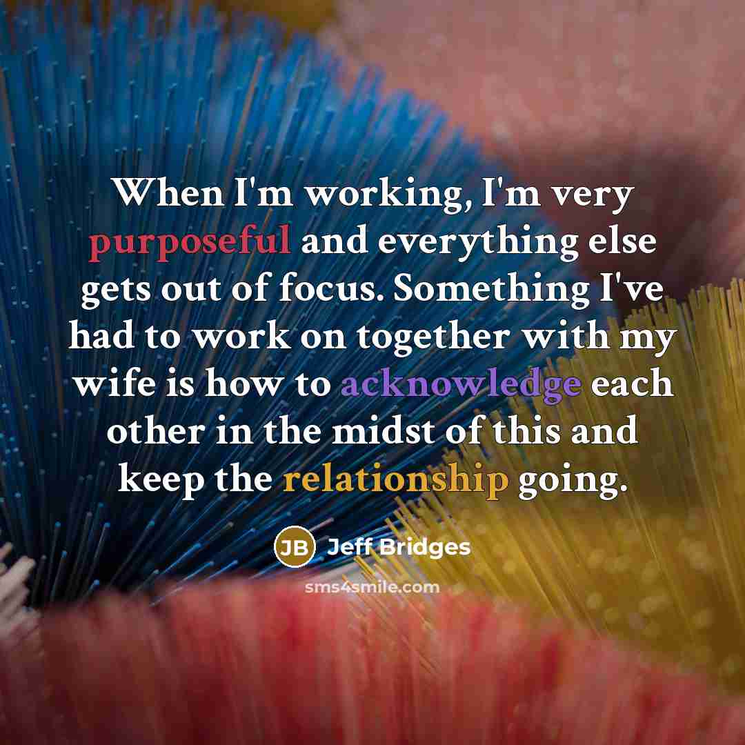 “When I'm working, I'm very purposeful and everything else gets out of focus. Something I've had to work on together with my wife is how to acknowledge each other in the midst of this and keep the relationship going.” quote by Jeff Bridges