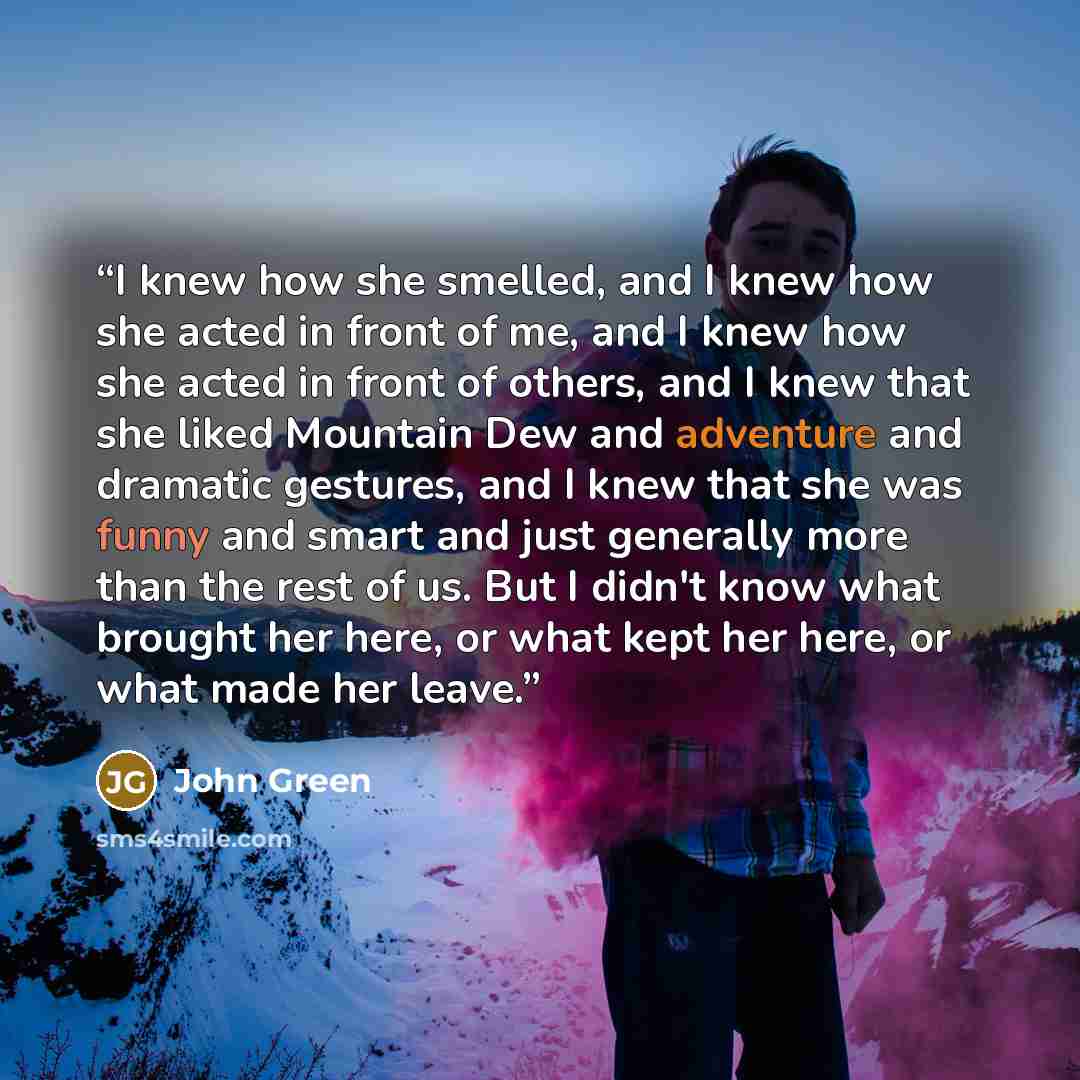 “I knew how she smelled, and I knew how she acted in front of me, and I knew how she acted in front of others, and I knew that she liked Mountain Dew and adventure and dramatic gestures, and I knew that she was funny and smart and just generally more than the rest of us. But I didn't know what…” quote by John Green