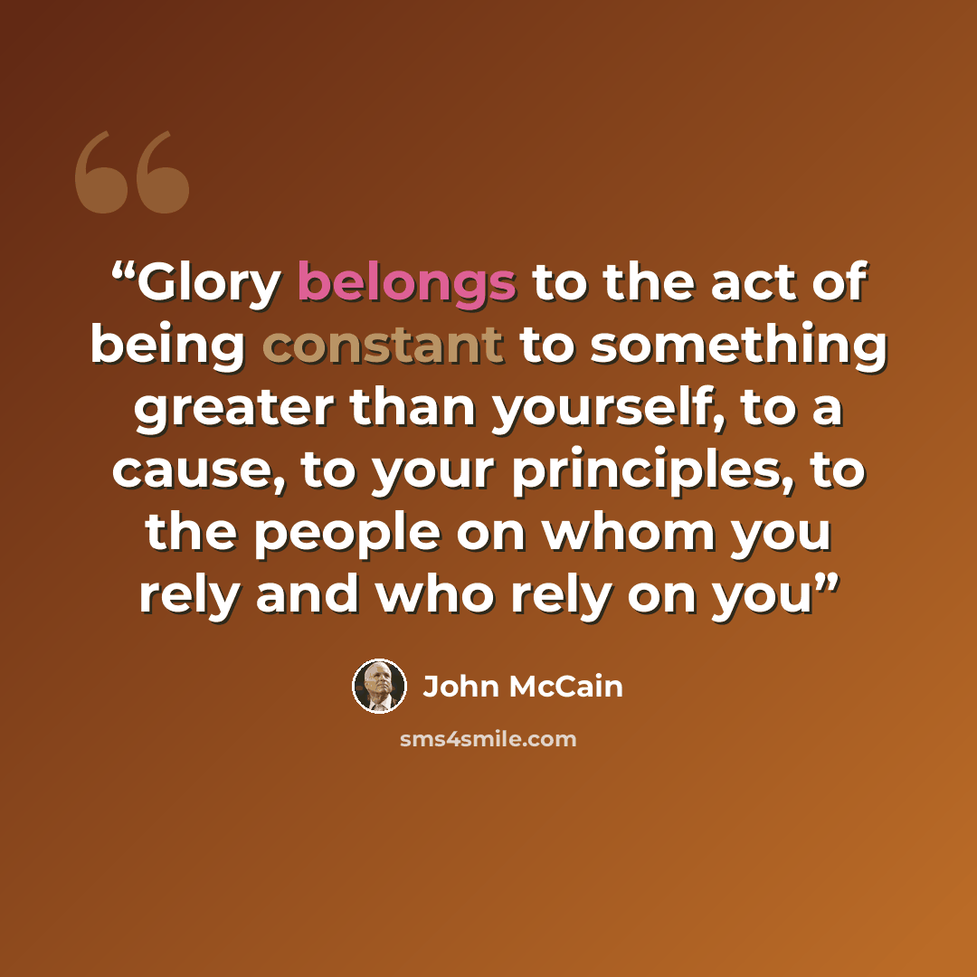 “Glory belongs to the act of being constant to something greater than yourself, to a cause, to your principles, to the people on whom you rely and who rely on you” quote by John McCain