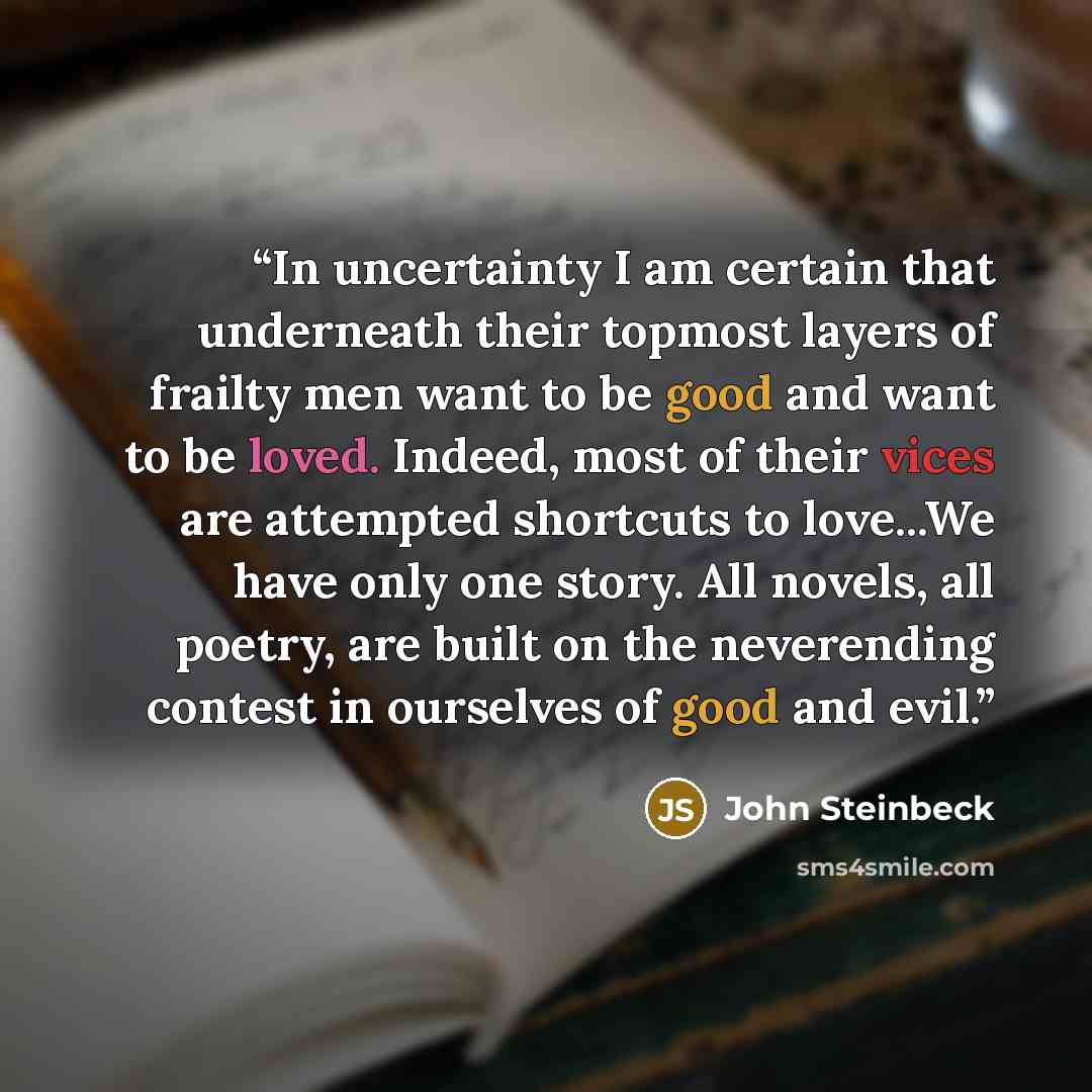 “In uncertainty I am certain that underneath their topmost layers of frailty men want to be good and want to be loved. Indeed, most of their vices are attempted shortcuts to love...We have only one story. All novels, all poetry, are built on the neverending contest in ourselves of good and evil.” quote by John Steinbeck