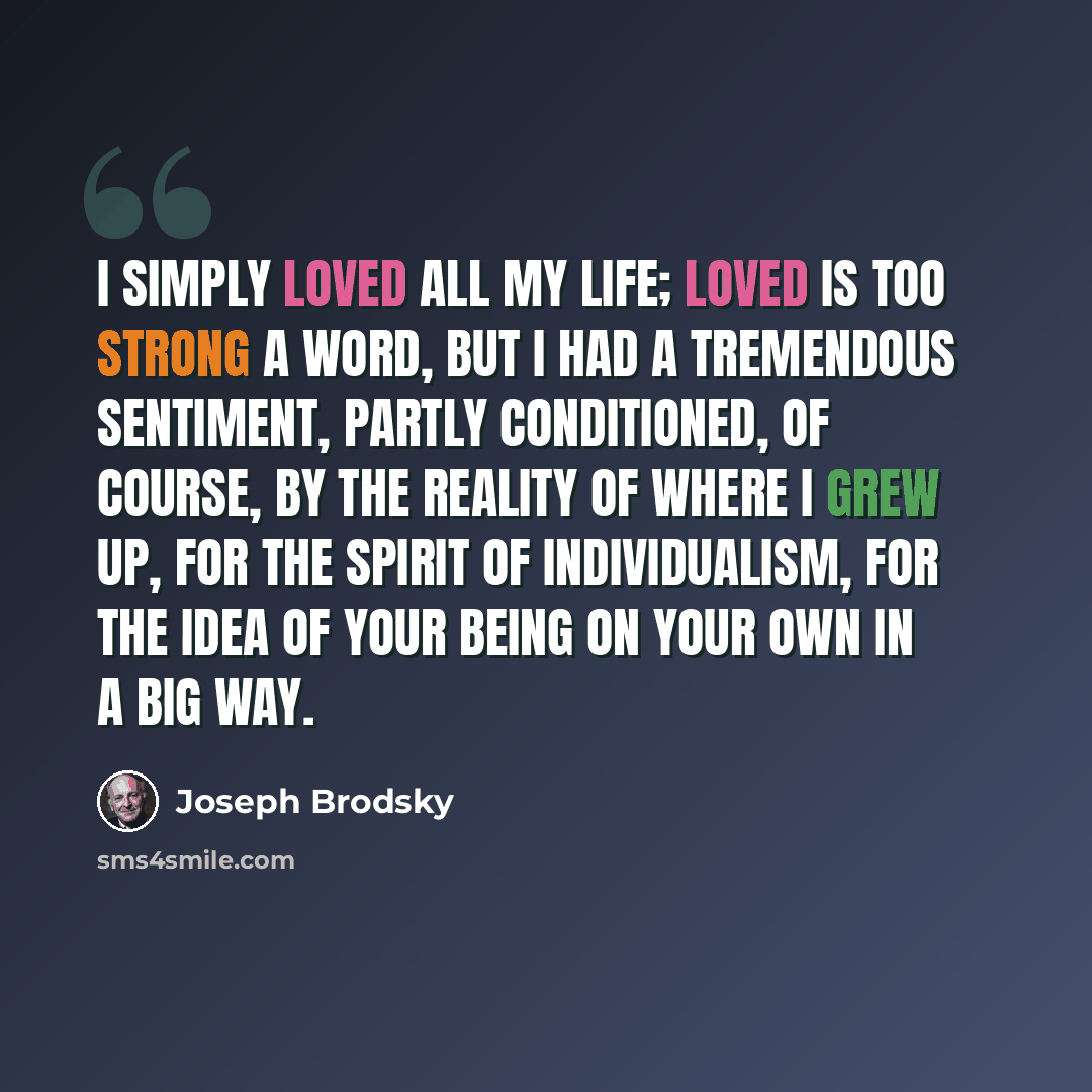 “I simply loved all my life; loved is too strong a word, but I had a tremendous sentiment, partly conditioned, of course, by the reality of where I grew up, for the spirit of individualism, for the idea of your being on your own in a big way.” quote by Joseph Brodsky