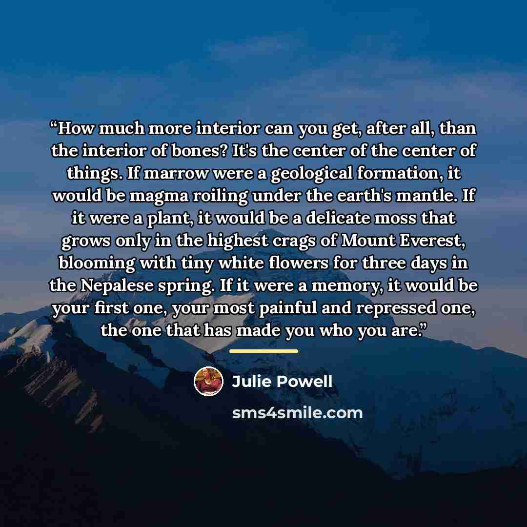 “How much more interior can you get, after all, than the interior of bones? It's the center of the center of things. If marrow were a geological formation, it would be magma roiling under the earth's mantle. If it were a plant, it would be a delicate moss that grows only in the highest crags of…” quote by Julie Powell