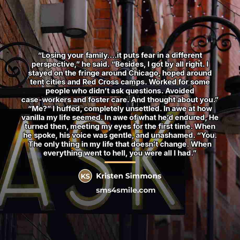 “Losing your family….it puts fear in a different perspective,” he said. “Besides, I got by all right. I stayed on the fringe around Chicago, hoped around tent cities and Red Cross camps. Worked for some people who didn’t ask questions. Avoided case-workers and foster care. And thought about you.”…” quote by Kristen Simmons