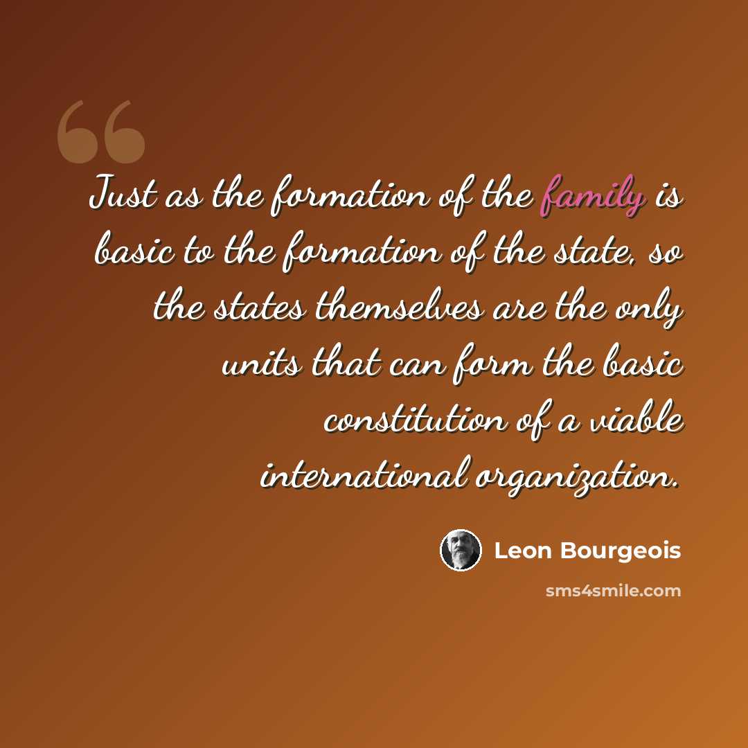 “Just as the formation of the family is basic to the formation of the state, so the states themselves are the only units that can form the basic constitution of a viable international organization.” quote by Leon Bourgeois