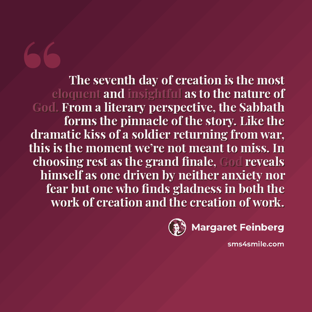 “The seventh day of creation is the most eloquent and insightful as to the nature of God. From a literary perspective, the Sabbath forms the pinnacle of the story. Like the dramatic kiss of a soldier returning from war, this is the moment we’re not meant to miss. In choosing rest as the grand…” quote by Margaret Feinberg