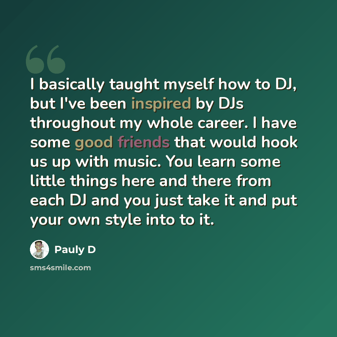 “I basically taught myself how to DJ, but I've been inspired by DJs throughout my whole career. I have some good friends that would hook us up with music. You learn some little things here and there from each DJ and you just take it and put your own style into to it.” quote by Pauly D