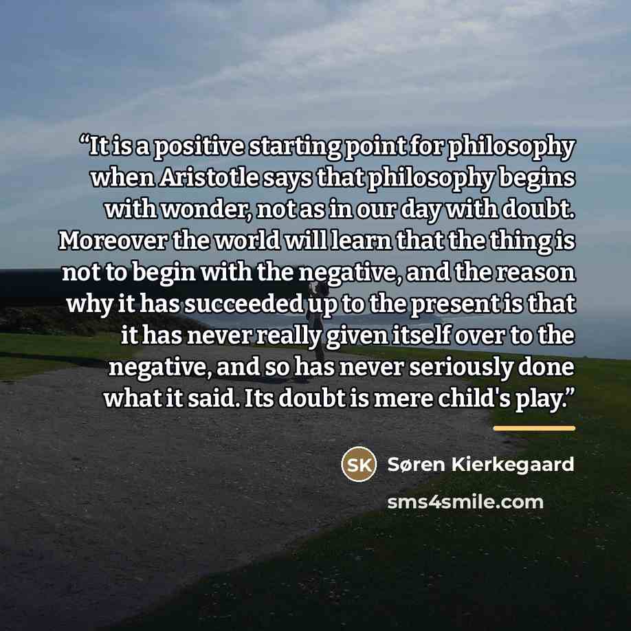 “It is a positive starting point for philosophy when Aristotle says that philosophy begins with wonder, not as in our day with doubt. Moreover the world will learn that the thing is not to begin with the negative, and the reason why it has succeeded up to the present is that it has never really…” quote by Søren Kierkegaard