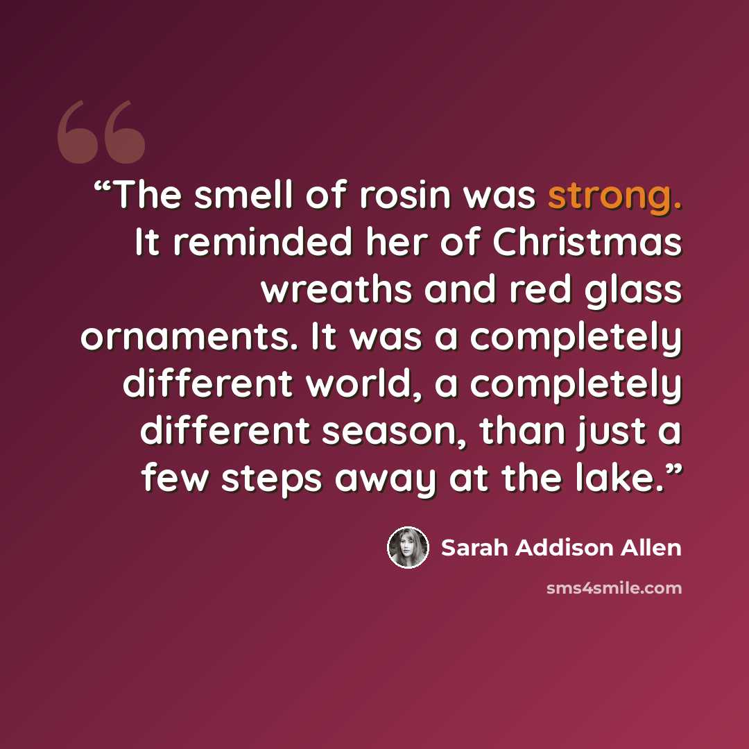 “The smell of rosin was strong. It reminded her of Christmas wreaths and red glass ornaments. It was a completely different world, a completely different season, than just a few steps away at the lake.” quote by Sarah Addison Allen