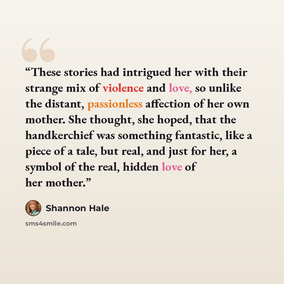 “These stories had intrigued her with their strange mix of violence and love, so unlike the distant, passionless affection of her own mother. She thought, she hoped, that the handkerchief was something fantastic, like a piece of a tale, but real, and just for her, a symbol of the real, hidden love…” quote by Shannon Hale