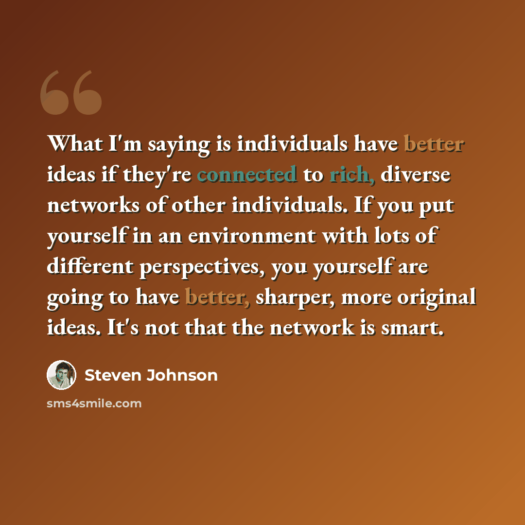 “What I'm saying is individuals have better ideas if they're connected to rich, diverse networks of other individuals. If you put yourself in an environment with lots of different perspectives, you yourself are going to have better, sharper, more original ideas. It's not that the network is smart.” quote by Steven Johnson