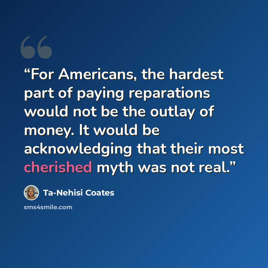 “For Americans, the hardest part of paying reparations would not be the outlay of money. It would be acknowledging that their most cherished myth was not real.” quote by Ta-Nehisi Coates
